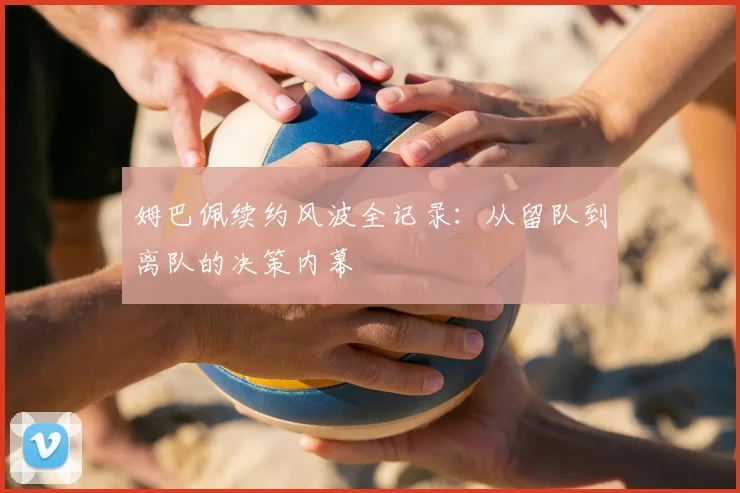 姆巴佩续约风波全记录:从留队到离队的决策内幕