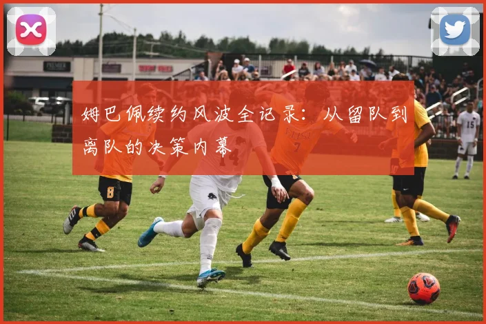 姆巴佩续约风波全记录:从留队到离队的决策内幕